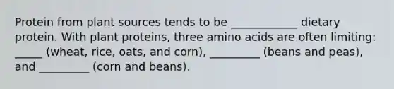 Protein from plant sources tends to be ____________ dietary protein. With plant proteins, three <a href='https://www.questionai.com/knowledge/k9gb720LCl-amino-acids' class='anchor-knowledge'>amino acids</a> are often limiting: _____ (wheat, rice, oats, and corn), _________ (beans and peas), and _________ (corn and beans).