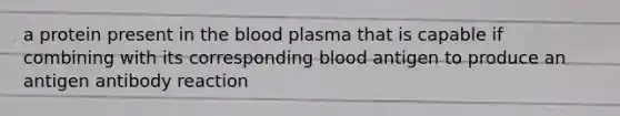 a protein present in the blood plasma that is capable if combining with its corresponding blood antigen to produce an antigen antibody reaction