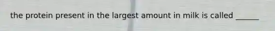 the protein present in the largest amount in milk is called ______
