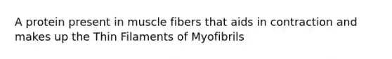 A protein present in muscle fibers that aids in contraction and makes up the Thin Filaments of Myofibrils