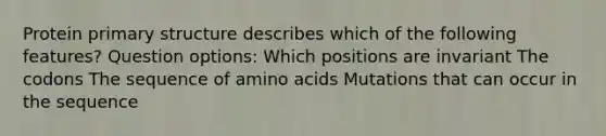 Protein primary structure describes which of the following features? Question options: Which positions are invariant The codons The sequence of amino acids Mutations that can occur in the sequence