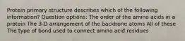 Protein primary structure describes which of the following information? Question options: The order of the amino acids in a protein The 3-D arrangement of the backbone atoms All of these The type of bond used to connect amino acid residues