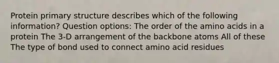 Protein <a href='https://www.questionai.com/knowledge/knHR7ecP3u-primary-structure' class='anchor-knowledge'>primary structure</a> describes which of the following information? Question options: The order of the <a href='https://www.questionai.com/knowledge/k9gb720LCl-amino-acids' class='anchor-knowledge'>amino acids</a> in a protein The 3-D arrangement of the backbone atoms All of these The type of bond used to connect amino acid residues