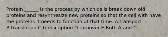 Protein ______ is the process by which cells break down old proteins and resynthesize new proteins so that the cell with have the proteins it needs to function at that time. A.transport B.translation C.transcription D.turnover E.Both A and C