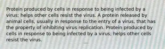 Protein produced by cells in response to being infected by a virus; helps other cells resist the virus. A protein released by animal cells, usually in response to the entry of a virus, that has the property of inhibiting virus replication. Protein produced by cells in response to being infected by a virus; helps other cells resist the virus.