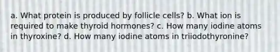 a. What protein is produced by follicle cells? b. What ion is required to make thyroid hormones? c. How many iodine atoms in thyroxine? d. How many iodine atoms in triiodothyronine?