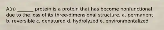 A(n) _______ protein is a protein that has become nonfunctional due to the loss of its three-dimensional structure. a. permanent b. reversible c. denatured d. hydrolyzed e. environmentalized