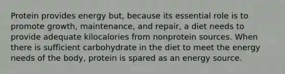 Protein provides energy but, because its essential role is to promote growth, maintenance, and repair, a diet needs to provide adequate kilocalories from nonprotein sources. When there is sufficient carbohydrate in the diet to meet the energy needs of the body, protein is spared as an energy source.