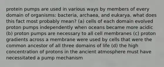 protein pumps are used in various ways by members of every domain of organisms: bacteria, archaea, and eukarya. what does this fact most probably mean? (a) cells of each domain evolved proton pumps independently when oceans became more acidic (b) proton pumps are necessary to all cell membranes (c) proton gradients across a membrane were used by cells that were the common ancestor of all three domains of life (d) the high concentration of protons in the ancient atmosphere must have necessitated a pump mechanism