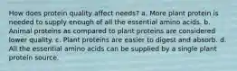 How does protein quality affect needs? a. More plant protein is needed to supply enough of all the essential amino acids. b. Animal proteins as compared to plant proteins are considered lower quality. c. Plant proteins are easier to digest and absorb. d. All the essential amino acids can be supplied by a single plant protein source.