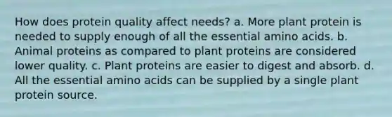 How does protein quality affect needs? a. More plant protein is needed to supply enough of all the essential amino acids. b. Animal proteins as compared to plant proteins are considered lower quality. c. Plant proteins are easier to digest and absorb. d. All the essential amino acids can be supplied by a single plant protein source.