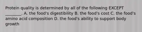 Protein quality is determined by all of the following EXCEPT ________. A. the food's digestibility B. the food's cost C. the food's amino acid composition D. the food's ability to support body growth