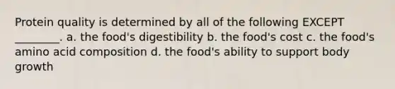 Protein quality is determined by all of the following EXCEPT ________. a. the food's digestibility b. the food's cost c. the food's amino acid composition d. the food's ability to support body growth