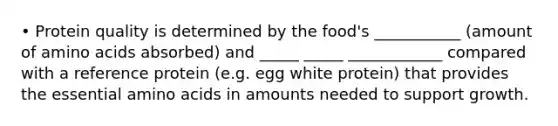 • Protein quality is determined by the food's ___________ (amount of amino acids absorbed) and _____ _____ ____________ compared with a reference protein (e.g. egg white protein) that provides the essential amino acids in amounts needed to support growth.