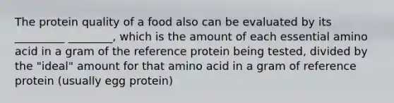 The protein quality of a food also can be evaluated by its _________ ________, which is the amount of each essential amino acid in a gram of the reference protein being tested, divided by the "ideal" amount for that amino acid in a gram of reference protein (usually egg protein)