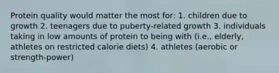 Protein quality would matter the most for: 1. children due to growth 2. teenagers due to puberty-related growth 3. individuals taking in low amounts of protein to being with (i.e., elderly, athletes on restricted calorie diets) 4. athletes (aerobic or strength-power)