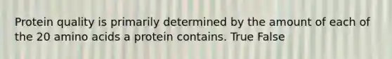 Protein quality is primarily determined by the amount of each of the 20 amino acids a protein contains. True False