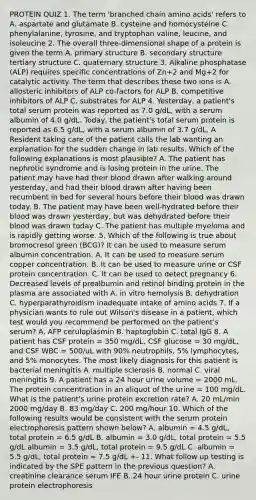 PROTEIN QUIZ 1. The term 'branched chain amino acids' refers to A. aspartate and glutamate B. cysteine and homocysteine C. phenylalanine, tyrosine, and tryptophan valine, leucine, and isoleucine 2. The overall three-dimensional shape of a protein is given the term A. primary structure B. secondary structure tertiary structure C. quaternary structure 3. Alkaline phosphatase (ALP) requires specific concentrations of Zn+2 and Mg+2 for catalytic activity. The term that describes these two ions is A. allosteric inhibitors of ALP co-factors for ALP B. competitive inhibitors of ALP C. substrates for ALP 4. Yesterday, a patient's total serum protein was reported as 7.0 g/dL, with a serum albumin of 4.0 g/dL. Today, the patient's total serum protein is reported as 6.5 g/dL, with a serum albumin of 3.7 g/dL. A Resident taking care of the patient calls the lab wanting an explanation for the sudden change in lab results. Which of the following explanations is most plausible? A. The patient has nephrotic syndrome and is losing protein in the urine. The patient may have had their blood drawn after walking around yesterday, and had their blood drawn after having been recumbent in bed for several hours before their blood was drawn today. B. The patient may have been well-hydrated before their blood was drawn yesterday, but was dehydrated before their blood was drawn today C. The patient has multiple myeloma and is rapidly getting worse. 5. Which of the following is true about bromocresol green (BCG)? It can be used to measure serum albumin concentration. A. It can be used to measure serum copper concentration. B. It can be used to measure urine or CSF protein concentration. C. It can be used to detect pregnancy 6. Decreased levels of prealbumin and retinol binding protein in the plasma are associated with A. in vitro hemolysis B. dehydration C. hyperparathyroidism inadequate intake of amino acids 7. If a physician wants to rule out Wilson's disease in a patient, which test would you recommend be performed on the patient's serum? A. AFP ceruloplasmin B. haptoglobin C. total IgG 8. A patient has CSF protein = 350 mg/dL, CSF glucose = 30 mg/dL, and CSF WBC = 500/uL with 90% neutrophils, 5% lymphocytes, and 5% monocytes. The most likely diagnosis for this patient is bacterial meningitis A. multiple sclerosis B. normal C. viral meningitis 9. A patient has a 24 hour urine volume = 2000 mL. The protein concentration in an aliquot of the urine = 100 mg/dL. What is the patient's urine protein excretion rate? A. 20 mL/min 2000 mg/day B. 83 mg/day C. 200 mg/hour 10. Which of the following results would be consistent with the serum protein electrophoresis pattern shown below? A. albumin = 4.5 g/dL, total protein = 6.5 g/dL B. albumin = 3.0 g/dL, total protein = 5.5 g/dL albumin = 3.5 g/dL, total protein = 9.5 g/dL C. albumin = 5.5 g/dL, total protein = 7.5 g/dL +- 11. What follow up testing is indicated by the SPE pattern in the previous question? A. creatinine clearance serum IFE B. 24 hour urine protein C. urine protein electrophoresis