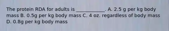 The protein RDA for adults is ____________. A. 2.5 g per kg body mass B. 0.5g per kg body mass C. 4 oz. regardless of body mass D. 0.8g per kg body mass