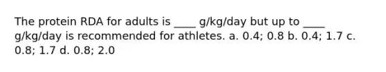 The protein RDA for adults is ____ g/kg/day but up to ____ g/kg/day is recommended for athletes. a. 0.4; 0.8 b. 0.4; 1.7 c. 0.8; 1.7 d. 0.8; 2.0