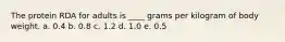 The protein RDA for adults is ____ grams per kilogram of body weight.​ a. 0.4 ​b. 0.8 c. 1.2 d. 1.0 e. 0.5