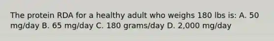 The protein RDA for a healthy adult who weighs 180 lbs is: A. 50 mg/day B. 65 mg/day C. 180 grams/day D. 2,000 mg/day