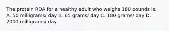 The protein RDA for a healthy adult who weighs 180 pounds is: A. 50 milligrams/ day B. 65 grams/ day C. 180 grams/ day D. 2000 milligrams/ day