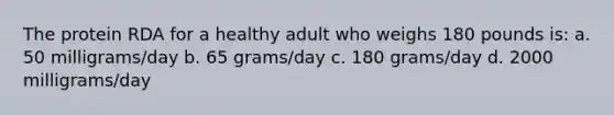 The protein RDA for a healthy adult who weighs 180 pounds is: a. 50 milligrams/day b. 65 grams/day c. 180 grams/day d. 2000 milligrams/day