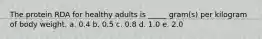 The protein RDA for healthy adults is _____ gram(s) per kilogram of body weight. a. 0.4 b. 0.5 c. 0.8 d. 1.0 e. 2.0