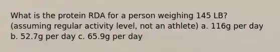 What is the protein RDA for a person weighing 145 LB? (assuming regular activity level, not an athlete) a. 116g per day b. 52.7g per day c. 65.9g per day