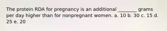 The protein RDA for pregnancy is an additional ________ grams per day higher than for nonpregnant women. a. 10 b. 30 c. 15 d. 25 e. 20