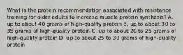 What is the protein recommendation associated with resistance training for older adults to increase muscle protein synthesis? A. up to about 40 grams of high-quality protein B. up to about 30 to 35 grams of high-quality protein C. up to about 20 to 25 grams of high-quality protein D. up to about 25 to 30 grams of high-quality protein