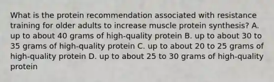 What is the protein recommendation associated with resistance training for older adults to increase muscle protein synthesis? A. up to about 40 grams of high-quality protein B. up to about 30 to 35 grams of high-quality protein C. up to about 20 to 25 grams of high-quality protein D. up to about 25 to 30 grams of high-quality protein