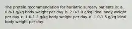 The protein recommendation for bariatric surgery patients is: a. 0.8-1 g/kg body weight per day. b. 2.0-3.0 g/kg ideal body weight per day. c. 1.0-1.2 g/kg body weight per day. d. 1.0-1.5 g/kg ideal body weight per day.