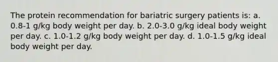 The protein recommendation for bariatric surgery patients is: a. 0.8-1 g/kg body weight per day. b. 2.0-3.0 g/kg ideal body weight per day. c. 1.0-1.2 g/kg body weight per day. d. 1.0-1.5 g/kg ideal body weight per day.