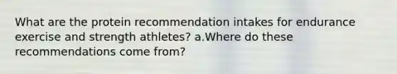 What are the protein recommendation intakes for endurance exercise and strength athletes? a.Where do these recommendations come from?