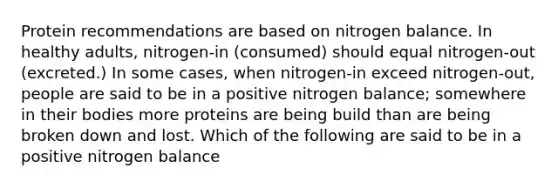 Protein recommendations are based on nitrogen balance. In healthy adults, nitrogen-in (consumed) should equal nitrogen-out (excreted.) In some cases, when nitrogen-in exceed nitrogen-out, people are said to be in a positive nitrogen balance; somewhere in their bodies more proteins are being build than are being broken down and lost. Which of the following are said to be in a positive nitrogen balance