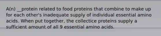 A(n) __protein related to food proteins that combine to make up for each other's inadequate supply of individual essential amino acids. When put together, the collectice proteins supply a sufficient amount of all 9 essential amino acids.