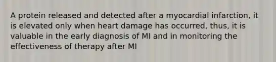 A protein released and detected after a myocardial infarction, it is elevated only when heart damage has occurred, thus, it is valuable in the early diagnosis of MI and in monitoring the effectiveness of therapy after MI