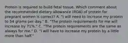 Protein is required to build fetal tissue. Which comment about the recommended dietary allowance (RDA) of protein for pregnant women is correct? A. "I will need to increase my protein to 54 grams per day." B. "The protein requirements for me will increase by 71%." C. "The protein requirements are the same as always for me." D. "I will have to increase my protein by a little more than half."