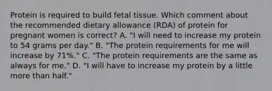 Protein is required to build fetal tissue. Which comment about the recommended dietary allowance (RDA) of protein for pregnant women is correct? A. "I will need to increase my protein to 54 grams per day." B. "The protein requirements for me will increase by 71%." C. "The protein requirements are the same as always for me." D. "I will have to increase my protein by a little more than half."