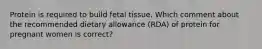 Protein is required to build fetal tissue. Which comment about the recommended dietary allowance (RDA) of protein for pregnant women is correct?