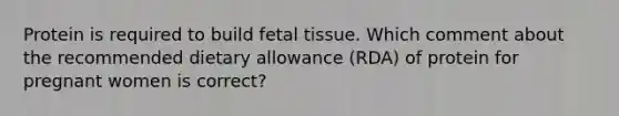 Protein is required to build fetal tissue. Which comment about the recommended dietary allowance (RDA) of protein for pregnant women is correct?