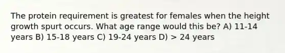 The protein requirement is greatest for females when the height growth spurt occurs. What age range would this be? A) 11-14 years B) 15-18 years C) 19-24 years D) > 24 years