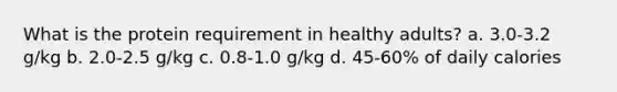 What is the protein requirement in healthy adults? a. 3.0-3.2 g/kg b. 2.0-2.5 g/kg c. 0.8-1.0 g/kg d. 45-60% of daily calories