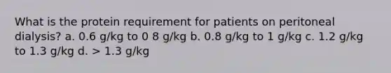 What is the protein requirement for patients on peritoneal dialysis? a. 0.6 g/kg to 0 8 g/kg b. 0.8 g/kg to 1 g/kg c. 1.2 g/kg to 1.3 g/kg d. > 1.3 g/kg