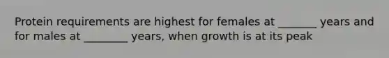 Protein requirements are highest for females at _______ years and for males at ________ years, when growth is at its peak