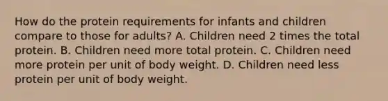 How do the protein requirements for infants and children compare to those for adults? A. Children need 2 times the total protein. B. Children need more total protein. C. Children need more protein per unit of body weight. D. Children need less protein per unit of body weight.