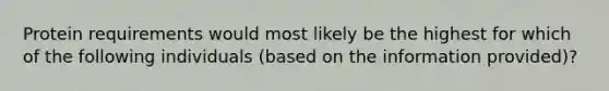 Protein requirements would most likely be the highest for which of the following individuals (based on the information provided)?