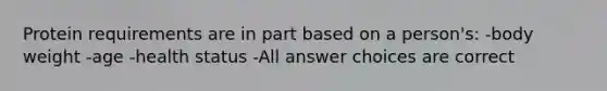 Protein requirements are in part based on a person's: -body weight -age -health status -All answer choices are correct